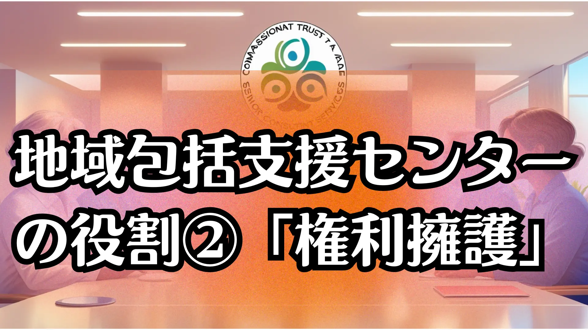 地域包括支援センターの役割②「権利擁護」|高齢者を守る支援の仕組みを徹底解説