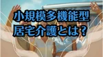 小規模多機能型居宅介護をわかりやすく解説！親の介護を考える中高年向け