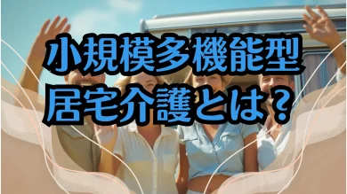 小規模多機能型居宅介護をわかりやすく解説！親の介護を考える中高年向け